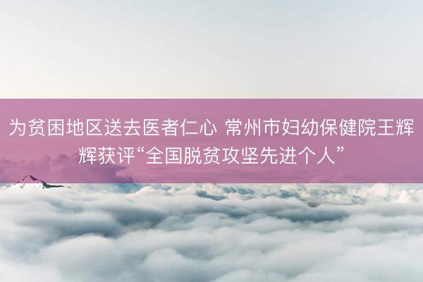 为贫困地区送去医者仁心 常州市妇幼保健院王辉辉获评“全国脱贫攻坚先进个人”