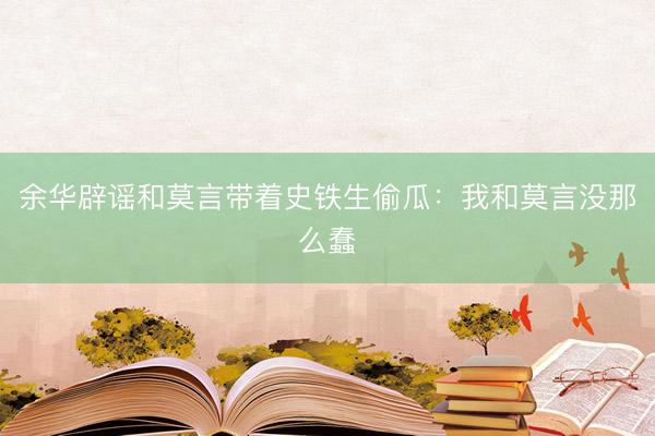余华辟谣和莫言带着史铁生偷瓜：我和莫言没那么蠢