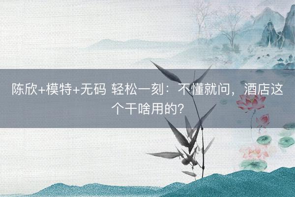 陈欣+模特+无码 轻松一刻：不懂就问，酒店这个干啥用的？