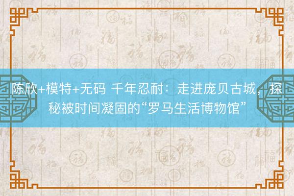 陈欣+模特+无码 千年忍耐：走进庞贝古城，探秘被时间凝固的“罗马生活博物馆”