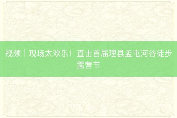 视频｜现场太欢乐！直击首届理县孟屯河谷徒步露营节