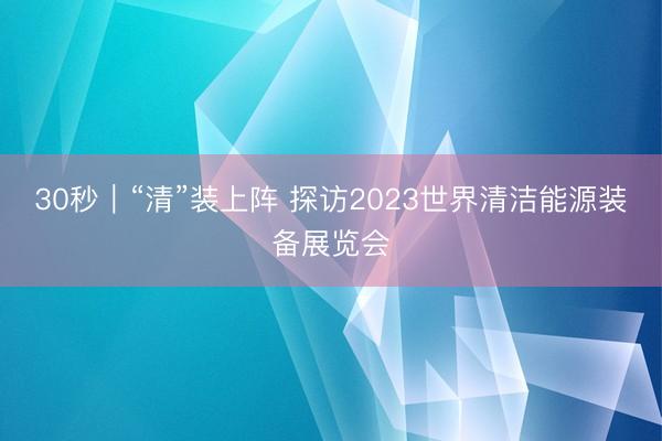 30秒｜“清”装上阵 探访2023世界清洁能源装备展览会