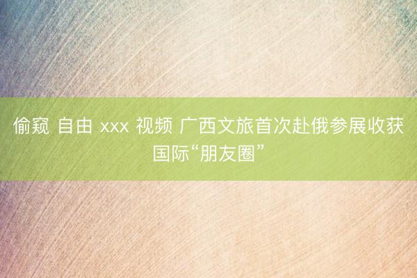 偷窥 自由 xxx 视频 广西文旅首次赴俄参展收获国际“朋友圈”