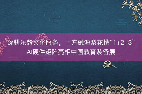 深耕乐龄文化服务，十方融海梨花携“1+2+3”AI硬件矩阵亮相中国教育装备展