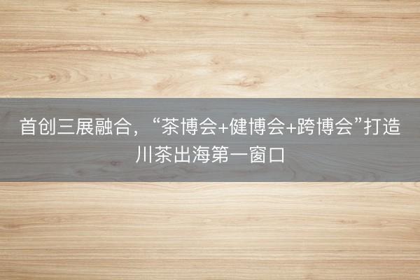 首创三展融合，“茶博会+健博会+跨博会”打造川茶出海第一窗口