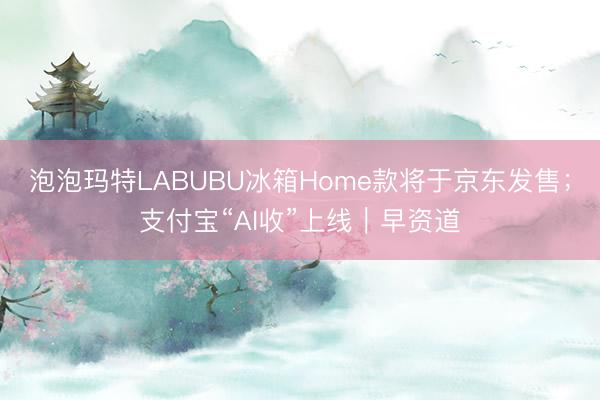 泡泡玛特LABUBU冰箱Home款将于京东发售；支付宝“AI收”上线｜早资道