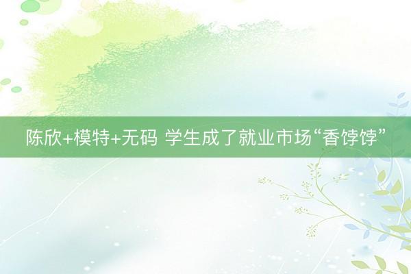陈欣+模特+无码 学生成了就业市场“香饽饽”