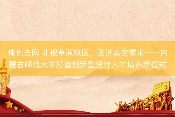 俺也去网 扎根草原牧区，贴近真实需求——内蒙古师范大学打造创新型设计人才培养新模式