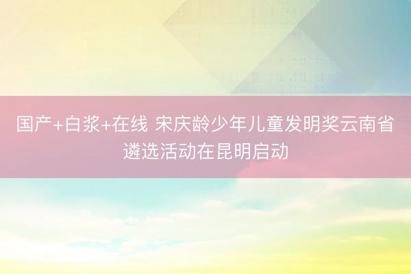 国产+白浆+在线 宋庆龄少年儿童发明奖云南省遴选活动在昆明启动