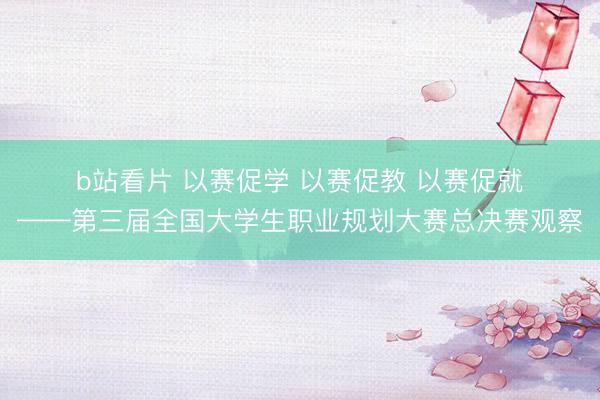 b站看片 以赛促学 以赛促教 以赛促就——第三届全国大学生职业规划大赛总决赛观察