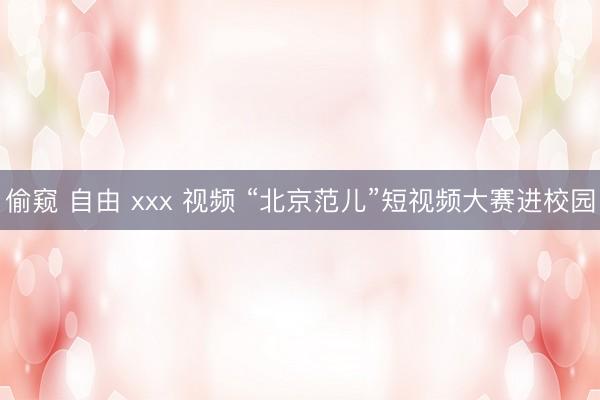偷窥 自由 xxx 视频 “北京范儿”短视频大赛进校园