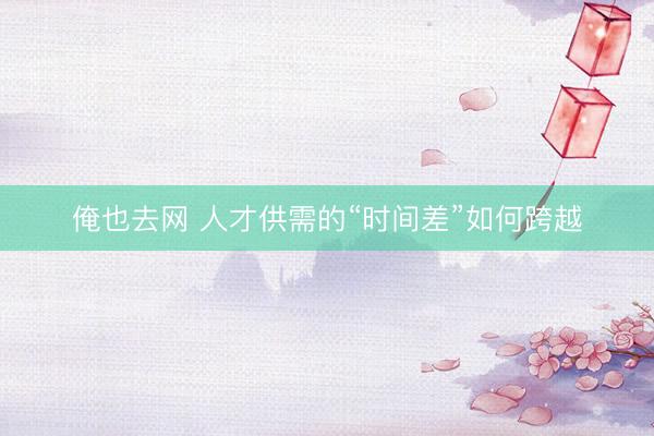 俺也去网 人才供需的“时间差”如何跨越