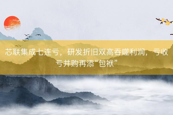芯联集成七连亏，研发折旧双高吞噬利润，亏收亏并购再添“包袱”