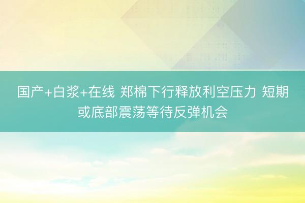 国产+白浆+在线 郑棉下行释放利空压力 短期或底部震荡等待反弹机会