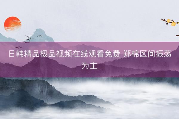 日韩精品极品视频在线观看免费 郑棉区间振荡为主