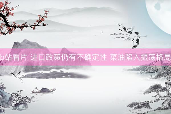 b站看片 进口政策仍有不确定性 菜油陷入振荡格局