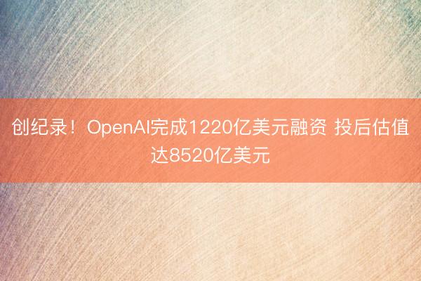 创纪录！OpenAI完成1220亿美元融资 投后估值达8520亿美元