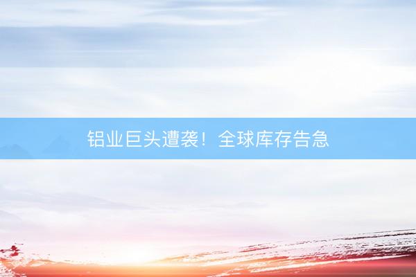 铝业巨头遭袭！全球库存告急