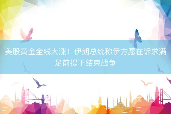 美股黄金全线大涨！伊朗总统称伊方愿在诉求满足前提下结束战争