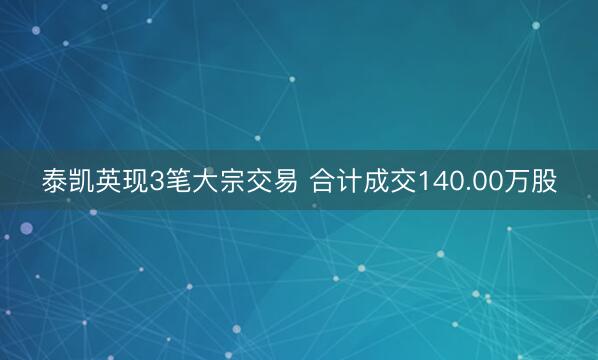 泰凯英现3笔大宗交易 合计成交140.00万股