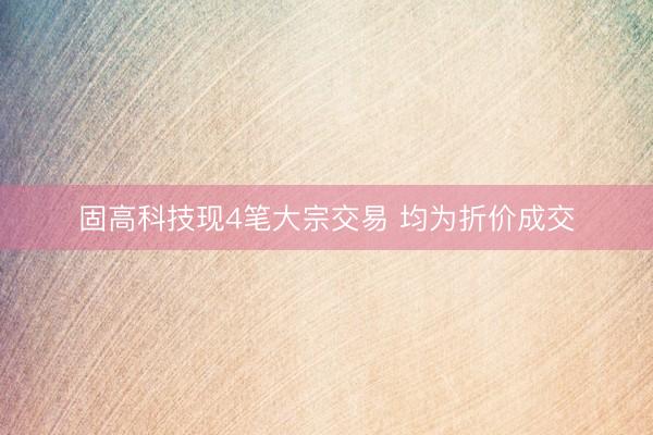 固高科技现4笔大宗交易 均为折价成交