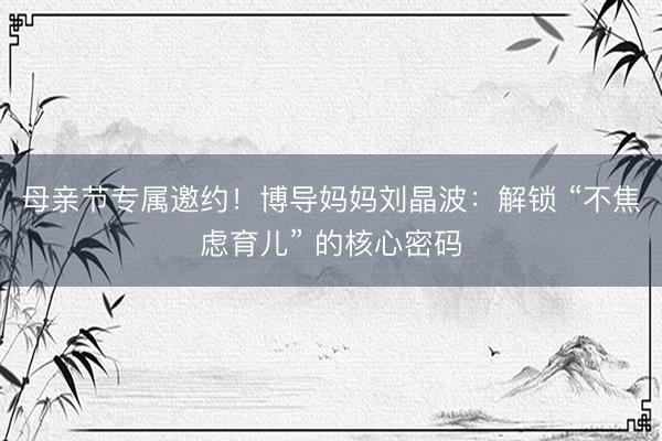 母亲节专属邀约！博导妈妈刘晶波：解锁 “不焦虑育儿” 的核心密码