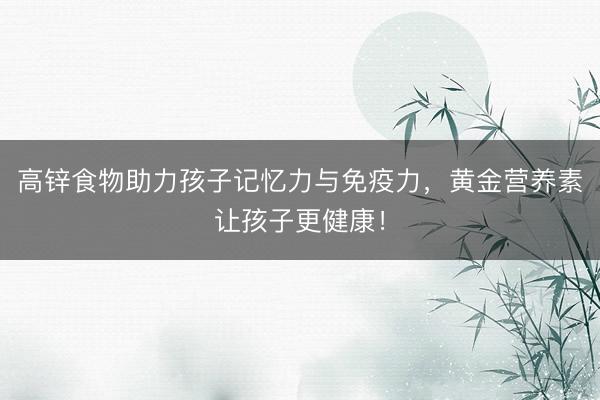 高锌食物助力孩子记忆力与免疫力，黄金营养素让孩子更健康！