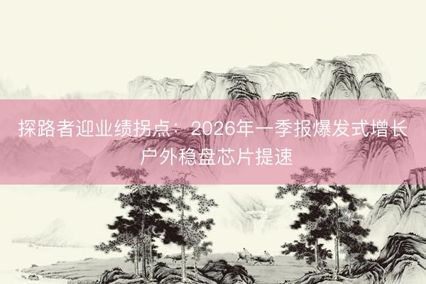 探路者迎业绩拐点：2026年一季报爆发式增长 户外稳盘芯片提速