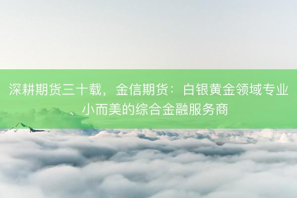 深耕期货三十载，金信期货：白银黄金领域专业、小而美的综合金融服务商