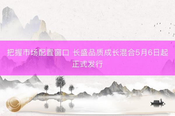 把握市场配置窗口 长盛品质成长混合5月6日起正式发行