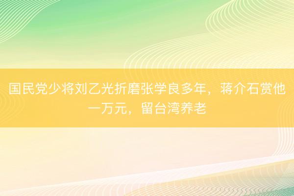 国民党少将刘乙光折磨张学良多年，蒋介石赏他一万元，留台湾养老