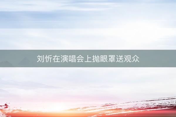 刘忻在演唱会上抛眼罩送观众