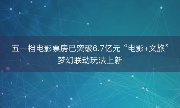 五一档电影票房已突破6.7亿元 “电影+文旅”梦幻联动玩法上新