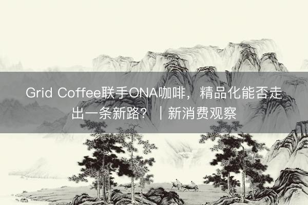 Grid Coffee联手ONA咖啡，精品化能否走出一条新路？｜新消费观察