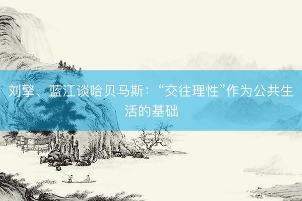 刘擎、蓝江谈哈贝马斯：“交往理性”作为公共生活的基础