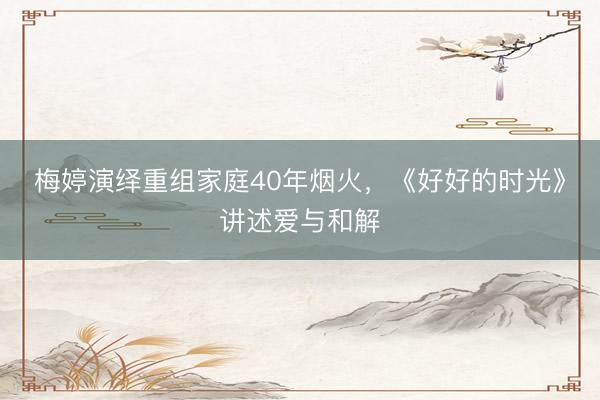 梅婷演绎重组家庭40年烟火，《好好的时光》讲述爱与和解