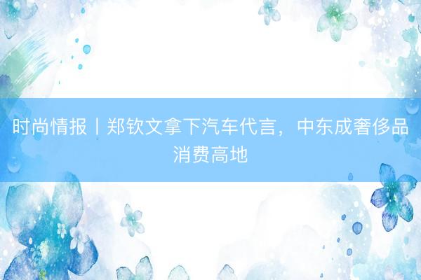 时尚情报丨郑钦文拿下汽车代言，中东成奢侈品消费高地