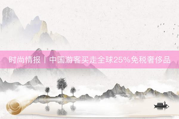 时尚情报丨中国游客买走全球25%免税奢侈品