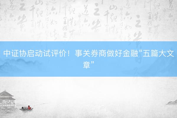 中证协启动试评价！事关券商做好金融“五篇大文章”