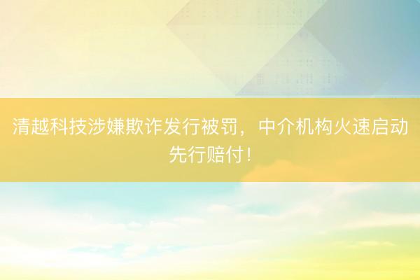 清越科技涉嫌欺诈发行被罚,中介机构火速启动先行赔付!