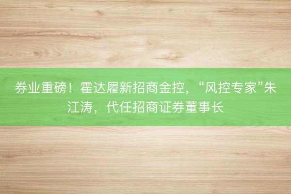 券业重磅！霍达履新招商金控，“风控专家”朱江涛，代任招商证券董事长