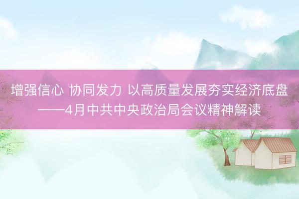 增强信心 协同发力 以高质量发展夯实经济底盘——4月中共中央政治局会议精神解读