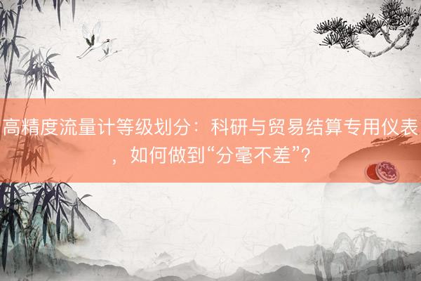 高精度流量计等级划分：科研与贸易结算专用仪表，如何做到“分毫不差”？