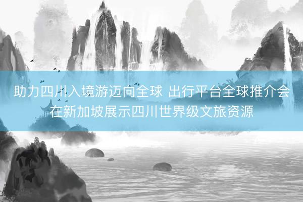 助力四川入境游迈向全球 出行平台全球推介会在新加坡展示四川世界级文旅资源