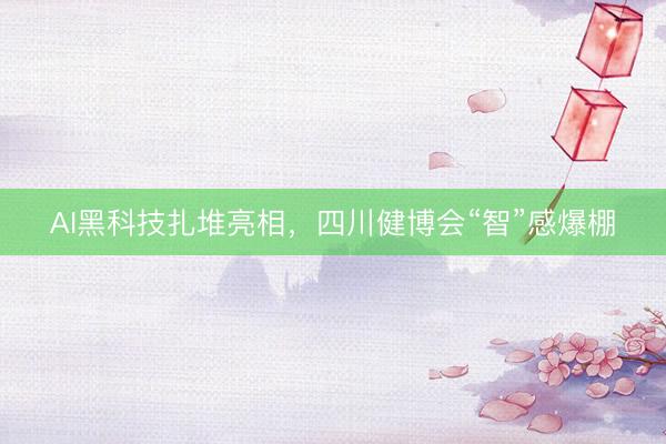 AI黑科技扎堆亮相，四川健博会“智”感爆棚