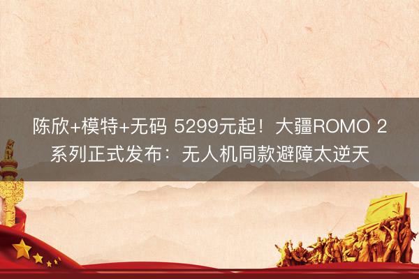 陈欣+模特+无码 5299元起！大疆ROMO 2系列正式发布：无人机同款避障太逆天