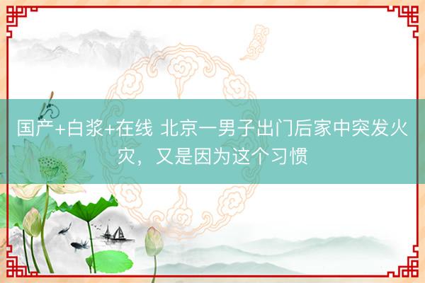 国产+白浆+在线 北京一男子出门后家中突发火灾，又是因为这个习惯