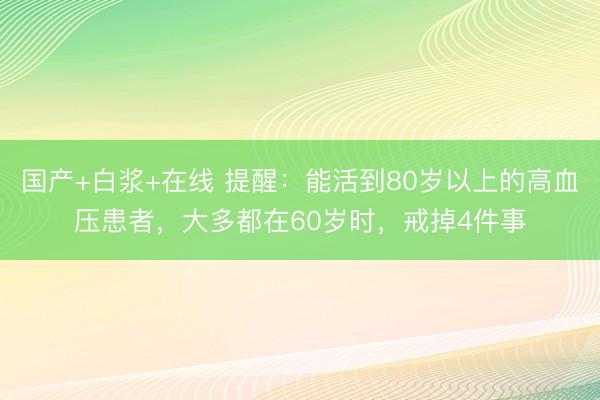 国产+白浆+在线 提醒：能活到80岁以上的高血压患者，大多都在60岁时，戒掉4件事