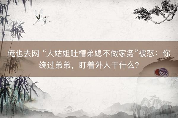 俺也去网 “大姑姐吐槽弟媳不做家务”被怼：你绕过弟弟，盯着外人干什么？