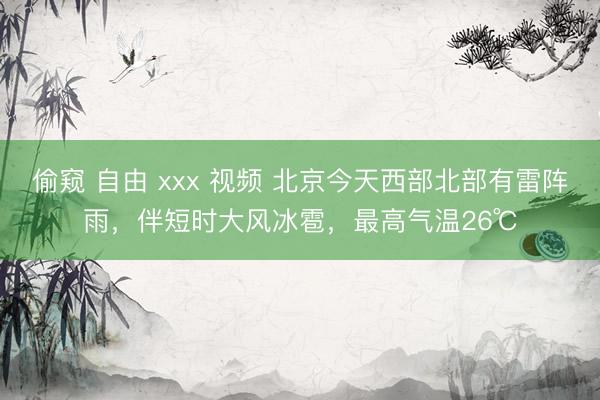 偷窥 自由 xxx 视频 北京今天西部北部有雷阵雨，伴短时大风冰雹，最高气温26℃